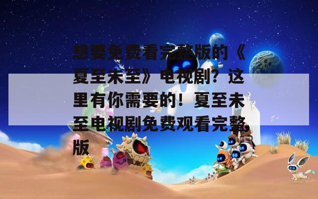 想要免费看完整版的《夏至未至》电视剧？这里有你需要的！夏至未至电视剧免费观看完整版