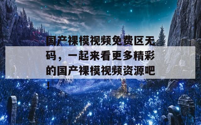 国产裸模视频免费区无码，一起来看更多精彩的国产裸模视频资源吧！