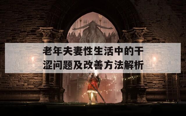老年夫妻性生活中的干涩问题及改善方法解析