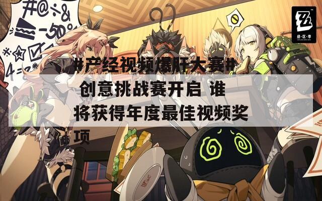 #产经视频爆肝大赛# 创意挑战赛开启 谁将获得年度最佳视频奖项