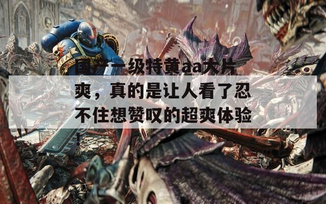 国产一级特黄aa大片爽，真的是让人看了忍不住想赞叹的超爽体验！