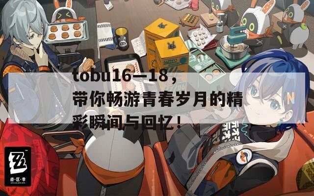 tobu16—18，带你畅游青春岁月的精彩瞬间与回忆！