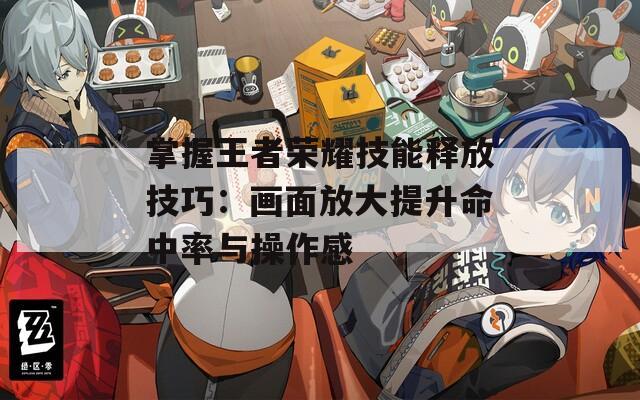 掌握王者荣耀技能释放技巧：画面放大提升命中率与操作感