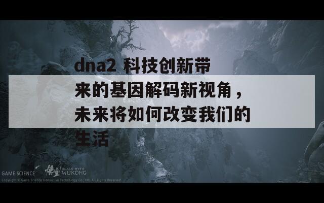 dna2 科技创新带来的基因解码新视角，未来将如何改变我们的生活