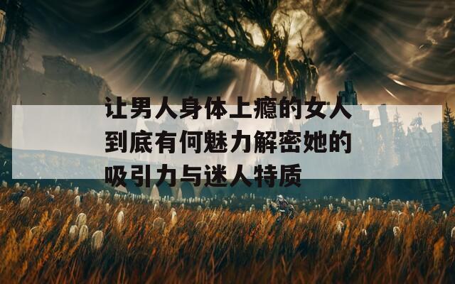 让男人身体上瘾的女人到底有何魅力解密她的吸引力与迷人特质