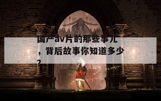 国产av片的那些事儿，背后故事你知道多少？