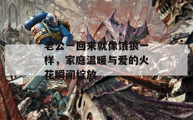 老公一回来就像饿狼一样，家庭温暖与爱的火花瞬间绽放