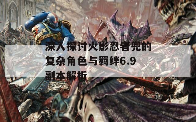 深入探讨火影忍者兜的复杂角色与羁绊6.9副本解析