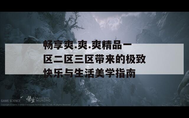 畅享爽.爽.爽精品一区二区三区带来的极致快乐与生活美学指南