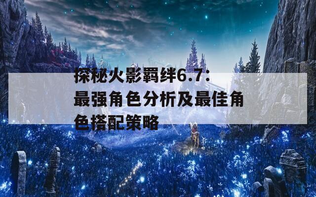 探秘火影羁绊6.7：最强角色分析及最佳角色搭配策略