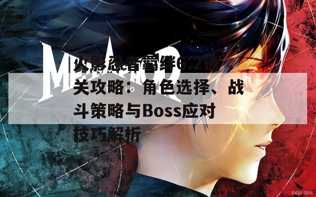 火影忍者羁绊6.2通关攻略：角色选择、战斗策略与Boss应对技巧解析