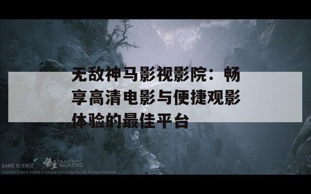 无敌神马影视影院：畅享高清电影与便捷观影体验的最佳平台