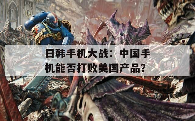 日韩手机大战：中国手机能否打败美国产品？
