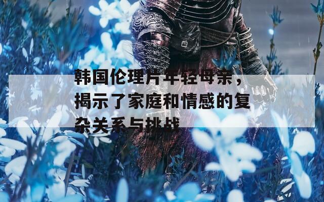 韩国伦理片年轻母亲，揭示了家庭和情感的复杂关系与挑战