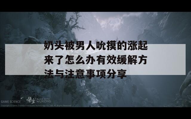 奶头被男人吮摸的涨起来了怎么办有效缓解方法与注意事项分享