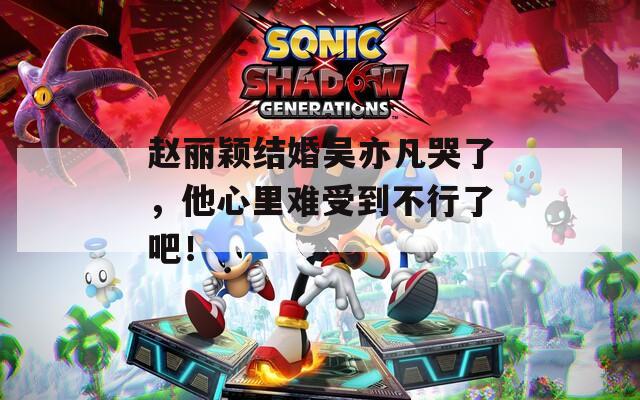 赵丽颖结婚吴亦凡哭了，他心里难受到不行了吧！