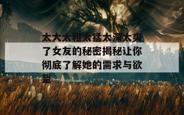 太大太粗太猛太深太爽了女友的秘密揭秘让你彻底了解她的需求与欲望