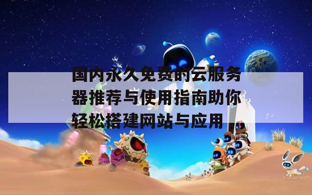 国内永久免费的云服务器推荐与使用指南助你轻松搭建网站与应用