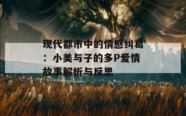 现代都市中的情感纠葛：小美与子的多P爱情故事解析与反思  第1张