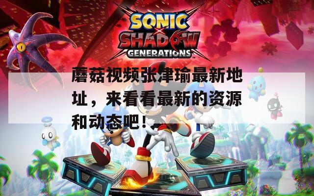 蘑菇视频张津瑜最新地址，来看看最新的资源和动态吧！