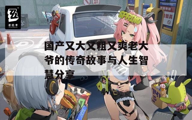 国产又大又粗又爽老大爷的传奇故事与人生智慧分享
