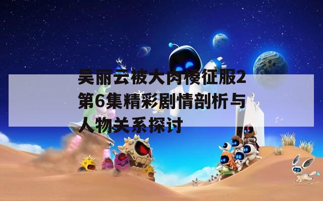 吴丽云被大肉楱征服2第6集精彩剧情剖析与人物关系探讨  第1张