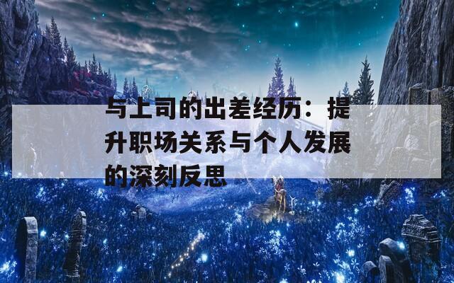 与上司的出差经历：提升职场关系与个人发展的深刻反思