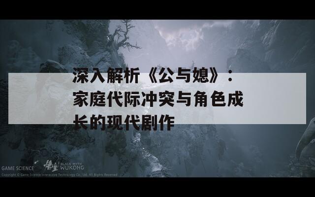 深入解析《公与媳》：家庭代际冲突与角色成长的现代剧作  第1张