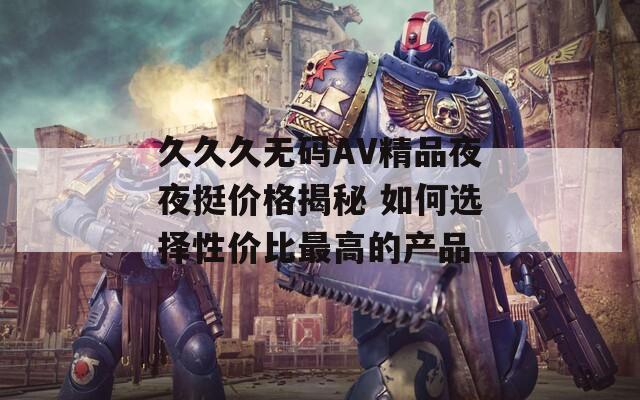 久久久无码AV精品夜夜挺价格揭秘 如何选择性价比最高的产品