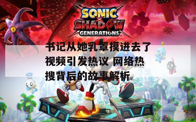 书记从她乳罩摸进去了视频引发热议 网络热搜背后的故事解析