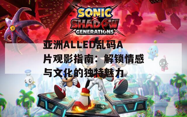 亚洲ALLED乱码A片观影指南：解锁情感与文化的独特魅力