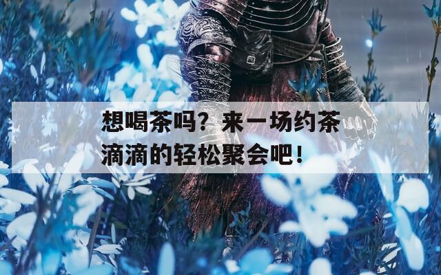 想喝茶吗？来一场约茶滴滴的轻松聚会吧！
