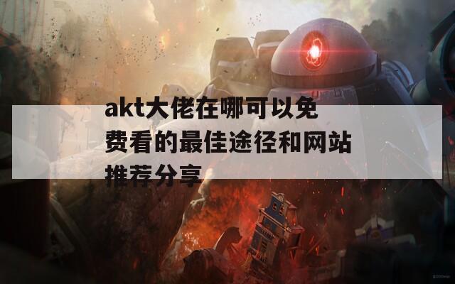 akt大佬在哪可以免费看的最佳途径和网站推荐分享