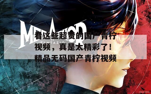 看这些超赞的国产青柠视频，真是太精彩了！精品无码国产青柠视频