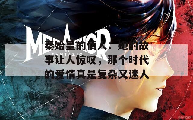 秦始皇的情人：她的故事让人惊叹，那个时代的爱情真是复杂又迷人