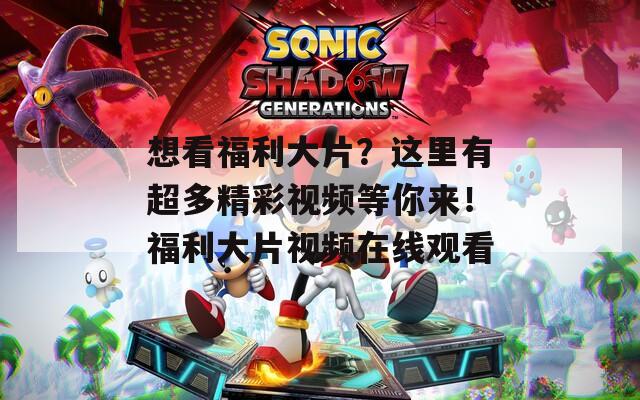 想看福利大片？这里有超多精彩视频等你来！福利大片视频在线观看