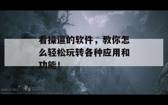 看操逼的软件，教你怎么轻松玩转各种应用和功能！