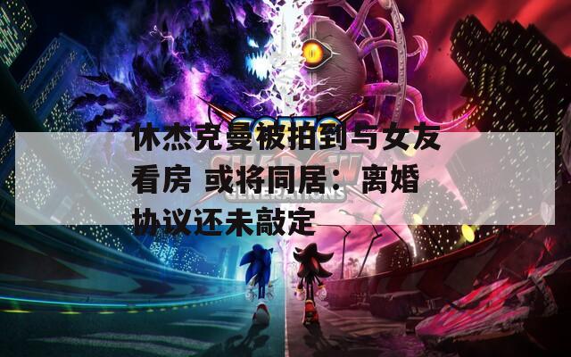 休杰克曼被拍到与女友看房 或将同居：离婚协议还未敲定