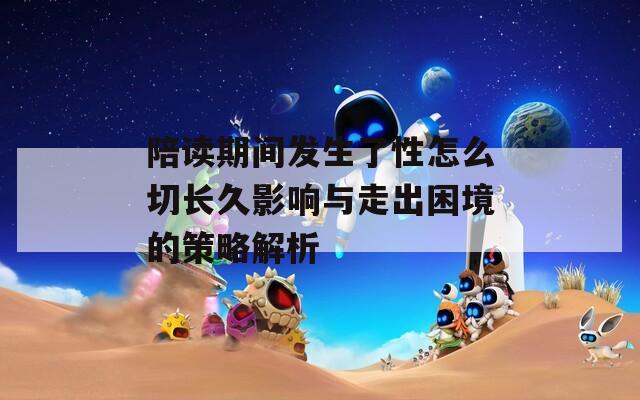 陪读期间发生了性怎么切长久影响与走出困境的策略解析