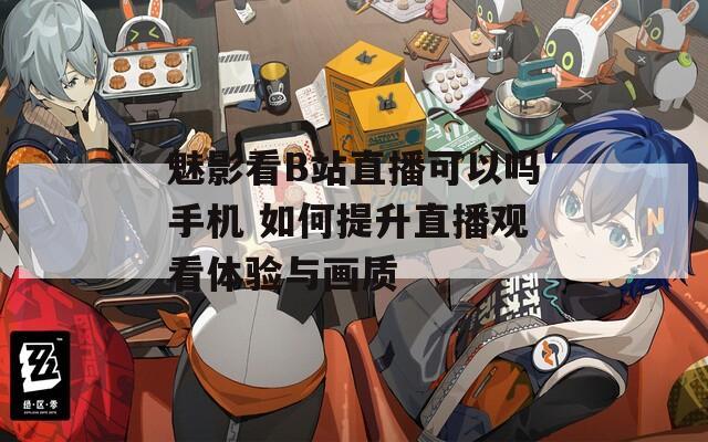 魅影看B站直播可以吗手机 如何提升直播观看体验与画质  第1张