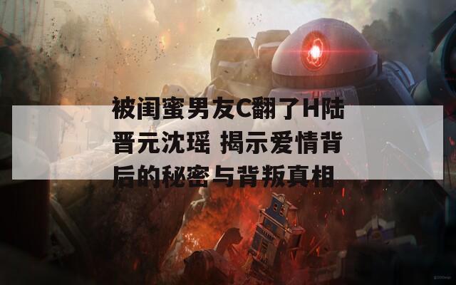 被闺蜜男友C翻了H陆晋元沈瑶 揭示爱情背后的秘密与背叛真相