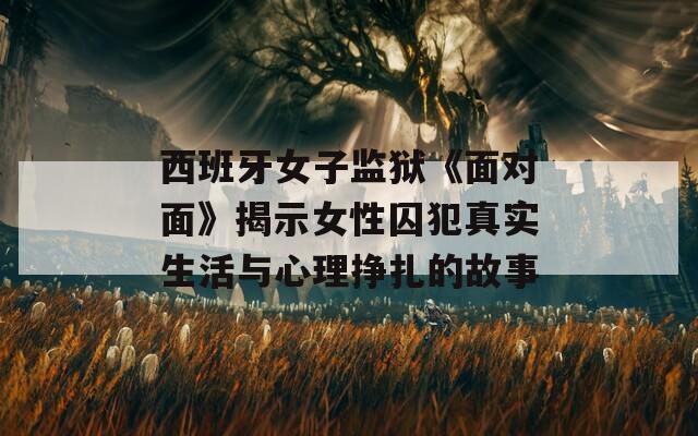 西班牙女子监狱《面对面》揭示女性囚犯真实生活与心理挣扎的故事