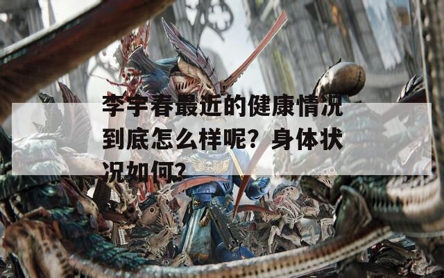 李宇春最近的健康情况到底怎么样呢？身体状况如何？