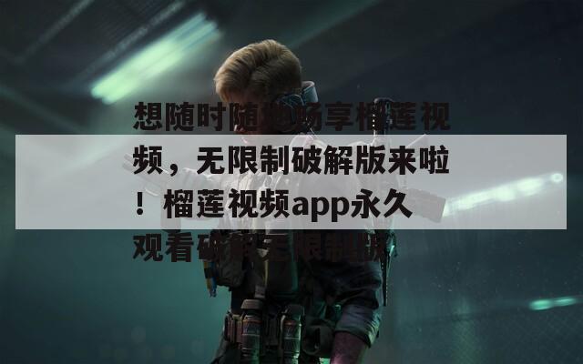 想随时随地畅享榴莲视频，无限制破解版来啦！榴莲视频app永久观看破解无限制版
