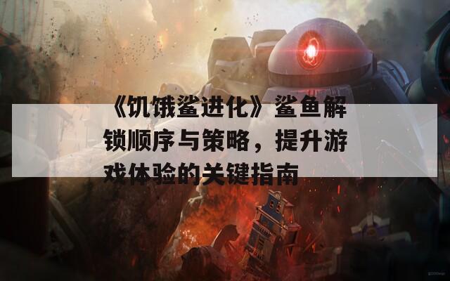 《饥饿鲨进化》鲨鱼解锁顺序与策略，提升游戏体验的关键指南