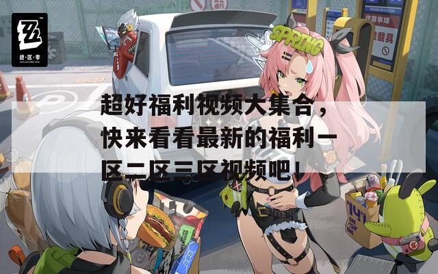 超好福利视频大集合，快来看看最新的福利一区二区三区视频吧！