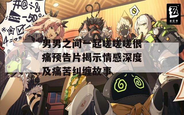 男男之间一起嗟嗟嗟很痛预告片揭示情感深度及痛苦纠缠故事
