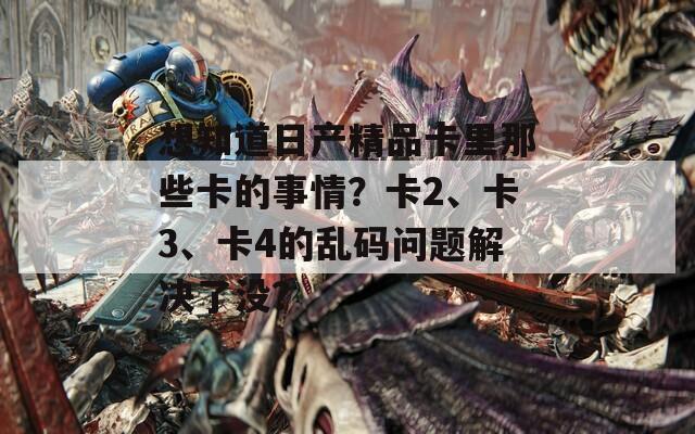 想知道日产精品卡里那些卡的事情？卡2、卡3、卡4的乱码问题解决了没？
