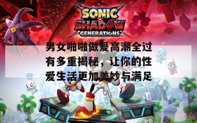 男女啪啪做爰高潮全过有多重揭秘，让你的性爱生活更加美妙与满足