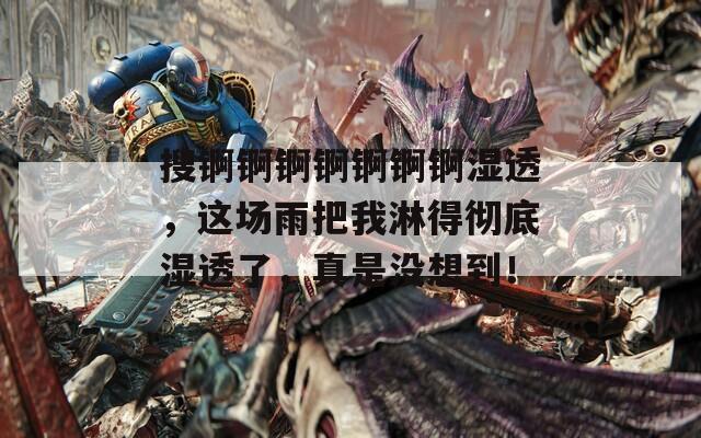 搜锕锕锕锕锕锕锕湿透，这场雨把我淋得彻底湿透了，真是没想到！
